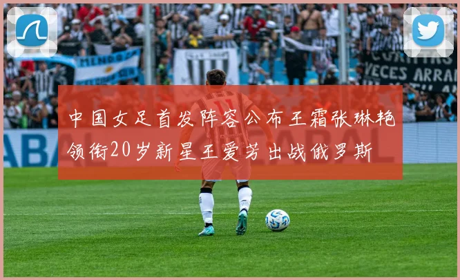 中国女足首发阵容公布王霜张琳艳领衔20岁新星王爱芳出战俄罗斯