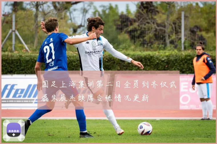 国足上海集训第二日全员到齐仅武磊朱辰杰缺席合练情况更新