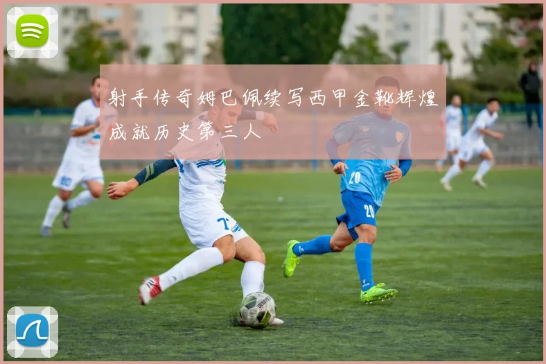 射手传奇姆巴佩续写西甲金靴辉煌成就历史第三人