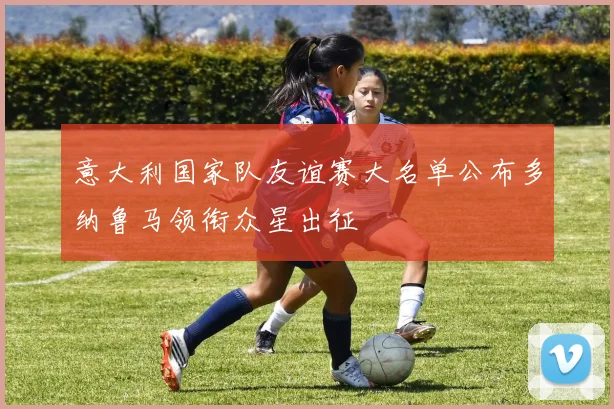 意大利国家队友谊赛大名单公布多纳鲁马领衔众星出征