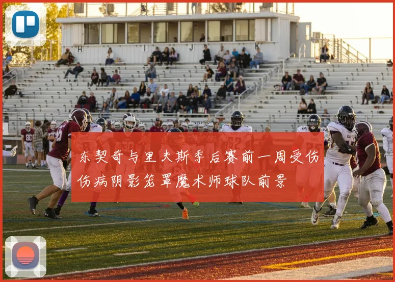 东契奇与里夫斯季后赛前一周受伤伤病阴影笼罩魔术师球队前景