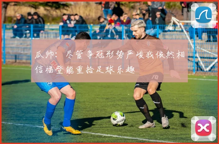 瓜帅：尽管争冠形势严峻我依然相信福登能重拾足球乐趣