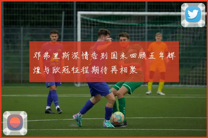 邓弗里斯深情告别国米回顾五年辉煌与欧冠征程期待再相聚