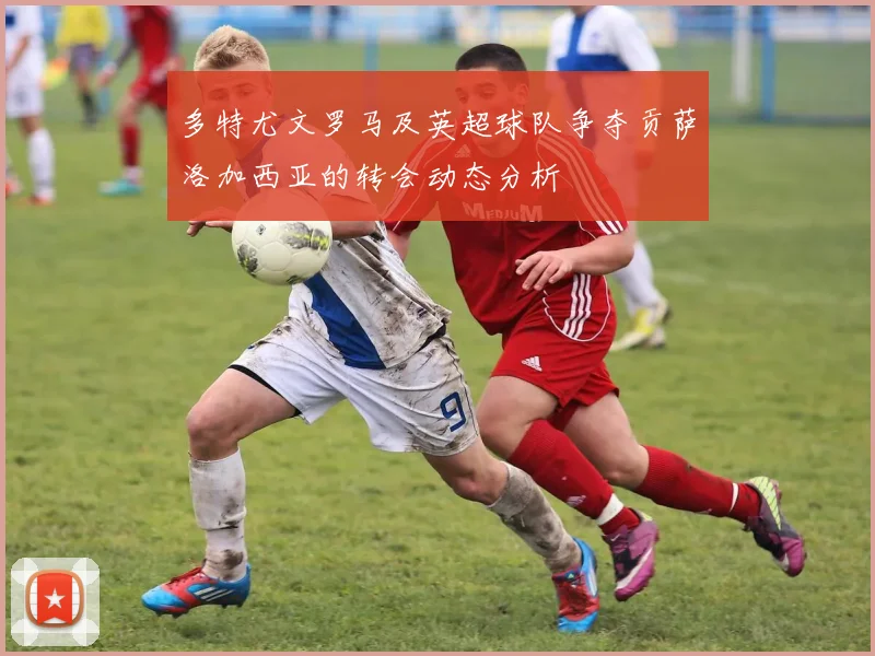 多特尤文罗马及英超球队争夺贡萨洛加西亚的转会动态分析