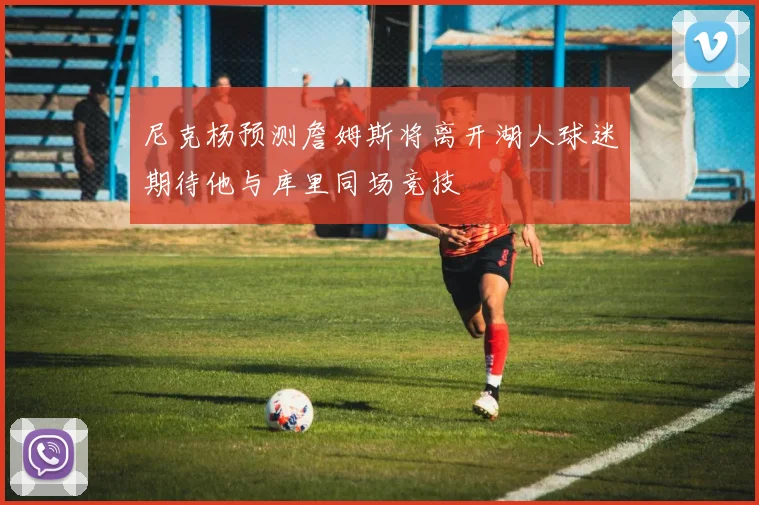 尼克杨预测詹姆斯将离开湖人球迷期待他与库里同场竞技