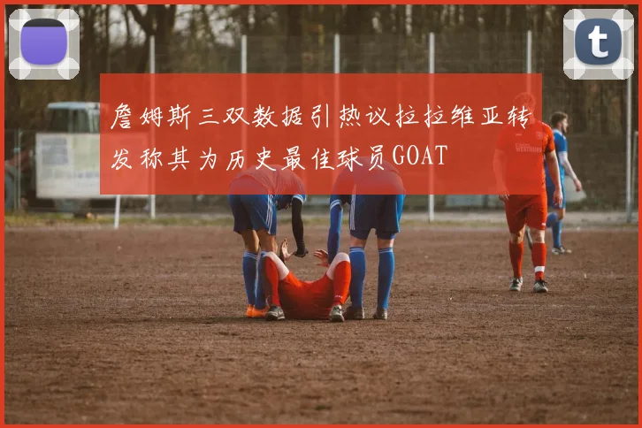 詹姆斯三双数据引热议拉拉维亚转发称其为历史最佳球员GOAT
