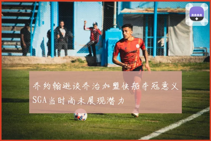 乔约翰逊谈乔治加盟快船夺冠意义SGA当时尚未展现潜力