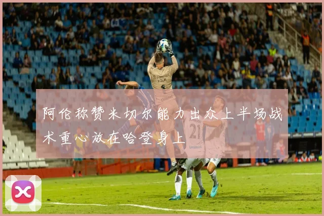 阿伦称赞米切尔能力出众上半场战术重心放在哈登身上