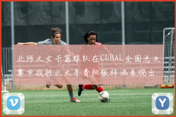 北师大女子篮球队在CUBAL全国总决赛中战胜北大李青阳张梓涵表现出色助力胜利