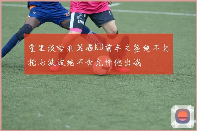 霍里谈哈利若遇KD前车之鉴绝不打抢七波波绝不会允许他出战