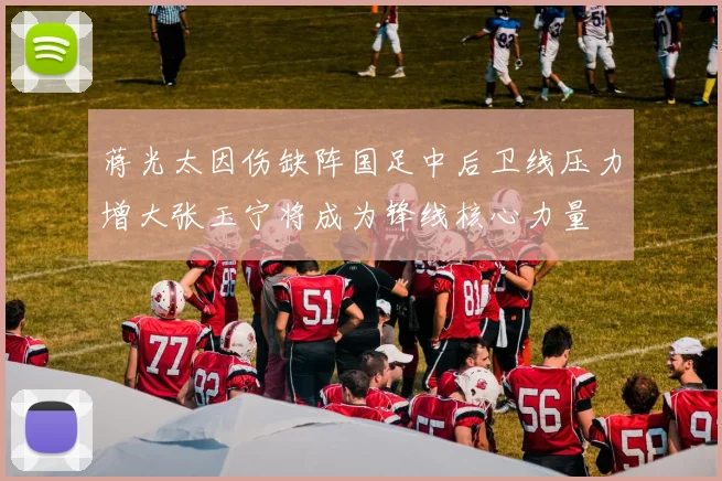 蒋光太因伤缺阵国足中后卫线压力增大张玉宁将成为锋线核心力量