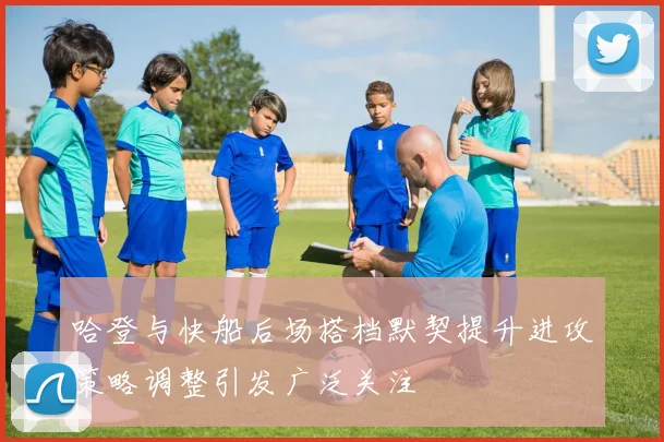 哈登与快船后场搭档默契提升进攻策略调整引发广泛关注