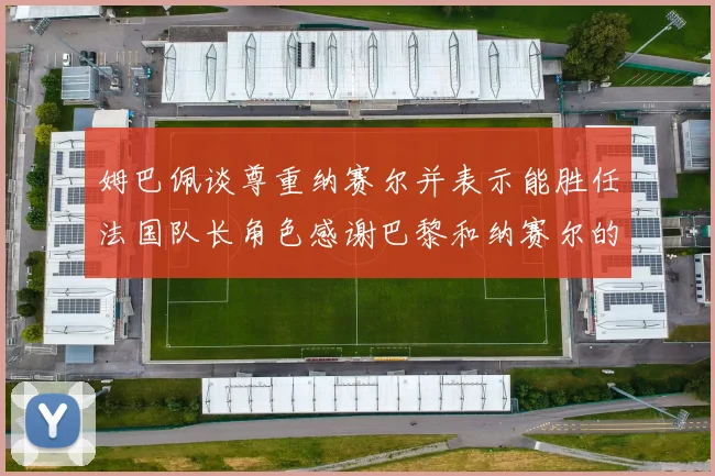 姆巴佩谈尊重纳赛尔并表示能胜任法国队长角色感谢巴黎和纳赛尔的支持