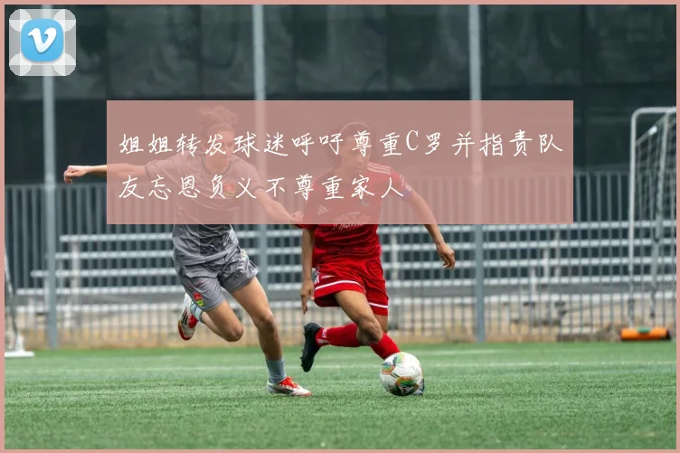 姐姐转发球迷呼吁尊重C罗并指责队友忘恩负义不尊重家人